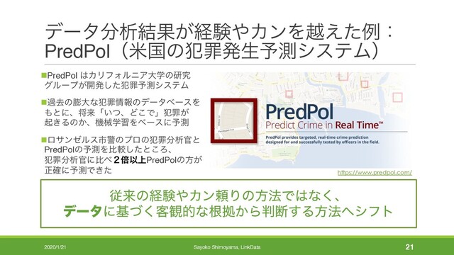 σʔλ෼ੳ݁Ռ͕ܦݧ΍ΧϯΛӽ͑ͨྫɿ
PredPolʢถࠃͷ൜ࡑൃੜ༧ଌγεςϜʣ
nPredPol ͸ΧϦϑΥϧχΞେֶͷݚڀ
άϧʔϓ͕։ൃͨ͠൜ࡑ༧ଌγεςϜ
nաڈͷ๲େͳ൜ࡑ৘ใͷσʔλϕʔεΛ
΋ͱʹɺকདྷʮ͍ͭɺͲ͜Ͱʯ൜ࡑ͕
ى͖Δͷ͔ɺػցֶशΛϕʔεʹ༧ଌ
nϩαϯθϧεࢢܯͷϓϩͷ൜ࡑ෼ੳ׭ͱ
PredPolͷ༧ଌΛൺֱͨ͠ͱ͜Ζɺ
൜ࡑ෼ੳ׭ʹൺ΂̎ഒҎ্PredPolͷํ͕
ਖ਼֬ʹ༧ଌͰ͖ͨ
2020/1/21 Sayoko Shimoyama, LinkData 21
ैདྷͷܦݧ΍ΧϯཔΓͷํ๏Ͱ͸ͳ͘ɺ
σʔλʹجͮ͘٬؍తͳࠜڌ͔Β൑அ͢Δํ๏΁γϑτ
https://www.predpol.com/
