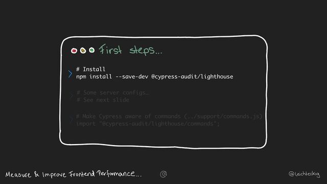 # Some server configs…
# See next slide
# Make Cypress aware of commands (../support/commands.js)
import "@cypress-audit/lighthouse/commands";
# Install
npm install --save-dev @cypress-audit/lighthouse

