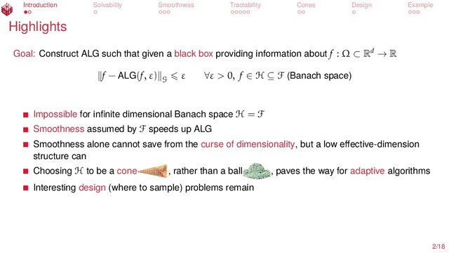 Introduction Solvability Smoothness Tractability Cones Design Example
Highlights
Goal: Construct ALG such that given a black box providing information about f : Ω ⊂ Rd → R
f − ALG(f, ε)
G
ε ∀ε > 0, f ∈ H ⊆ F (Banach space)
Impossible for inﬁnite dimensional Banach space H = F
Smoothness assumed by F speeds up ALG
Smoothness alone cannot save from the curse of dimensionality, but a low eﬀective-dimension
structure can
Choosing H to be a cone , rather than a ball , paves the way for adaptive algorithms
Interesting design (where to sample) problems remain
2/18
