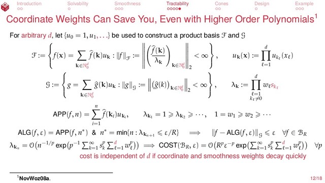 Introduction Solvability Smoothness Tractability Cones Design Example
Coordinate Weights Can Save You, Even with Higher Order Polynomials1
For arbitrary d, let {u0
= 1, u1
, . . .} be used to construct a product basis F and G
F :=



f(x) =
k∈Nd
0
f(k)uk : f
F
:=
f(k)
λk
k∈Nd
0 2
< ∞



, uk(x) :=
d
=1
uk
(x )
G :=



g =
k∈Nd
0
^
g(k)uk : g
G
:= ^
g(k)
k∈Nd
0 2
< ∞



, λk :=
d
=1
k =0
w sk
APP(f, n) =
n
i=1
f(ki
)uki
, λk1
= 1 λk2
· · · , 1 = w1
w2 · · ·
ALG(f, ε) = APP(f, n∗) & n∗ = min{n : λkn+1
ε/R} =⇒ f − ALG(f, ε)
G
ε ∀f ∈ BR
λkn
= O n−1/p exp p−1 ∞
k=1
sp
k
d
=1
wp =⇒ COST(BR
, ε) = O Rpε−p exp ∞
k=1
sp
k
d
=1
wp ∀p
cost is independent of d if coordinate and smoothness weights decay quickly
1NovWoz08a. 12/18
