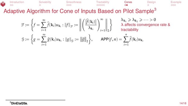 Introduction Solvability Smoothness Tractability Cones Design Example
Adaptive Algorithm for Cone of Inputs Based on Pilot Sample3
F := f =
∞
i=1
f(ki
)uki
: f
F
:=
f(ki
)
λki
∞
i=1 2
λk1
λk2
· · · > 0
λ aﬀects convergence rate &
tractability
G := g =
∞
i=1
^
g(ki
)uki
: g
G
:= ^
g
2
, APP(f, n) =
n
i=1
f(ki
)uki
3DinEtal20a. 14/18
