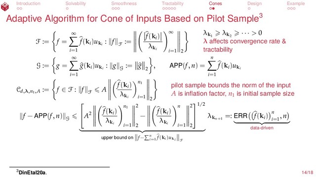 Introduction Solvability Smoothness Tractability Cones Design Example
Adaptive Algorithm for Cone of Inputs Based on Pilot Sample3
F := f =
∞
i=1
f(ki
)uki
: f
F
:=
f(ki
)
λki
∞
i=1 2
λk1
λk2
· · · > 0
λ aﬀects convergence rate &
tractability
G := g =
∞
i=1
^
g(ki
)uki
: g
G
:= ^
g
2
, APP(f, n) =
n
i=1
f(ki
)uki
Cd,λ,n1,A
:= f ∈ F : f
F
A
f(ki
)
λki
n1
i=1 2
pilot sample bounds the norm of the input
A is inﬂation factor, n1
is initial sample size
f − APP(f, n)
G

A2
f(ki
)
λki
n1
i=1
2
2
−
f(ki
)
λki
n
i=1
2
2


1/2
upper bound on f− n
i=1
f(ki)uki F
λkn+1
=: ERR f(ki
) n
i=1
, n
data-driven
3DinEtal20a. 14/18
