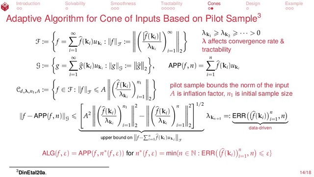 Introduction Solvability Smoothness Tractability Cones Design Example
Adaptive Algorithm for Cone of Inputs Based on Pilot Sample3
F := f =
∞
i=1
f(ki
)uki
: f
F
:=
f(ki
)
λki
∞
i=1 2
λk1
λk2
· · · > 0
λ aﬀects convergence rate &
tractability
G := g =
∞
i=1
^
g(ki
)uki
: g
G
:= ^
g
2
, APP(f, n) =
n
i=1
f(ki
)uki
Cd,λ,n1,A
:= f ∈ F : f
F
A
f(ki
)
λki
n1
i=1 2
pilot sample bounds the norm of the input
A is inﬂation factor, n1
is initial sample size
f − APP(f, n)
G

A2
f(ki
)
λki
n1
i=1
2
2
−
f(ki
)
λki
n
i=1
2
2


1/2
upper bound on f− n
i=1
f(ki)uki F
λkn+1
=: ERR f(ki
) n
i=1
, n
data-driven
ALG(f, ε) = APP(f, n∗(f, ε)) for n∗(f, ε) = min{n ∈ N : ERR f(ki
) n
i=1
, n ε}
3DinEtal20a. 14/18
