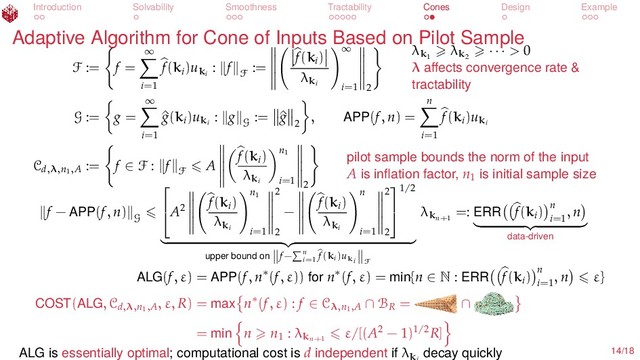Introduction Solvability Smoothness Tractability Cones Design Example
Adaptive Algorithm for Cone of Inputs Based on Pilot Sample
F := f =
∞
i=1
f(ki
)uki
: f
F
:=
f(ki
)
λki
∞
i=1 2
λk1
λk2
· · · > 0
λ aﬀects convergence rate &
tractability
G := g =
∞
i=1
^
g(ki
)uki
: g
G
:= ^
g
2
, APP(f, n) =
n
i=1
f(ki
)uki
Cd,λ,n1,A
:= f ∈ F : f
F
A
f(ki
)
λki
n1
i=1 2
pilot sample bounds the norm of the input
A is inﬂation factor, n1
is initial sample size
f − APP(f, n)
G

A2
f(ki
)
λki
n1
i=1
2
2
−
f(ki
)
λki
n
i=1
2
2


1/2
upper bound on f− n
i=1
f(ki)uki F
λkn+1
=: ERR f(ki
) n
i=1
, n
data-driven
ALG(f, ε) = APP(f, n∗(f, ε)) for n∗(f, ε) = min{n ∈ N : ERR f(ki
) n
i=1
, n ε}
COST(ALG, Cd,λ,n1,A
, ε, R) = max n∗(f, ε) : f ∈ Cλ,n1,A ∩ BR
= ∩
= min n n1
: λkn+1
ε/[(A2 − 1)1/2R]
ALG is essentially optimal; computational cost is d independent if λk
decay quickly 14/18
