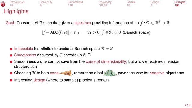 Introduction Solvability Smoothness Tractability Cones Design Example
Highlights
Goal: Construct ALG such that given a black box providing information about f : Ω ⊂ Rd → R
f − ALG(f, ε)
G
ε ∀ε > 0, f ∈ H ⊆ F (Banach space)
Impossible for inﬁnite dimensional Banach space H = F
Smoothness assumed by F speeds up ALG
Smoothness alone cannot save from the curse of dimensionality, but a low eﬀective-dimension
structure can
Choosing H to be a cone , rather than a ball , paves the way for adaptive algorithms
Interesting design (where to sample) problems remain
17/18
