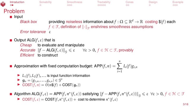 Introduction Solvability Smoothness Tractability Cones Design Example
Problem
Input
Black box providing noiseless information about f : Ω ⊆ Rd → R costing $(f) each
f ∈ F, deﬁnition of · F
enshrines smoothness assumptions
Error tolerance ε
Output ALG(f, ε) that is
Cheap to evaluate and manipulate
Accurate f − ALG(f, ε)
G
ε ∀ε > 0, f ∈ H ⊂ F, provably
Eﬃcient to construct
Approximation with ﬁxed computation budget: APP(f, n) =
n
i=1
Li
(f)gi,n
L1
(f), L2
(f), . . . is input function information
gn
= (g1,n
, . . . , gn,n
) ∈ Gn
COST(f, n) = O(n$(f) + COST(gn
))
Algorithm ALG(f, ε) = APP(f, n∗(f, ε)) satisfying f − APP(f, n∗(f, ε))
G
ε ∀ε > 0, f ∈ H ⊂ F
COST(f, ε) = COST(f, n∗(f, ε)) + cost to determine n∗(f, ε)
3/18

