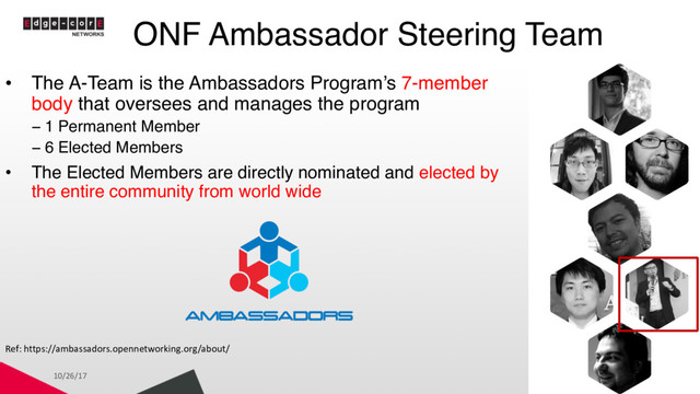 ONF Ambassador Steering Team
10/26/17 3
• The A-Team is the Ambassadors Program’s 7-member
body that oversees and manages the program
− 1 Permanent Member
− 6 Elected Members
• The Elected Members are directly nominated and elected by
the entire community from world wide
Ref: https://ambassadors.opennetworking.org/about/
