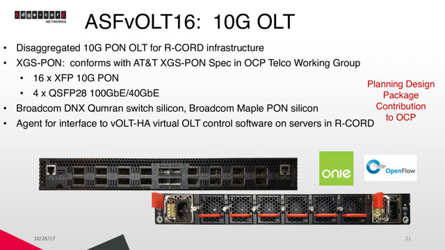 ASFvOLT16: 10G OLT
• Disaggregated 10G PON OLT for R-CORD infrastructure
• XGS-PON: conforms with AT&T XGS-PON Spec in OCP Telco Working Group
• 16 x XFP 10G PON
• 4 x QSFP28 100GbE/40GbE
• Broadcom DNX Qumran switch silicon, Broadcom Maple PON silicon
• Agent for interface to vOLT-HA virtual OLT control software on servers in R-CORD
Planning Design
Package
Contribution
to OCP
10/26/17 21
