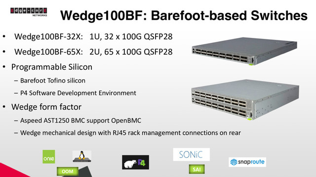 Wedge100BF: Barefoot-based Switches
• Wedge100BF-32X: 1U, 32 x 100G QSFP28
• Wedge100BF-65X: 2U, 65 x 100G QSFP28
• Programmable Silicon
– Barefoot Tofino silicon
– P4 Software Development Environment
• Wedge form factor
– Aspeed AST1250 BMC support OpenBMC
– Wedge mechanical design with RJ45 rack management connections on rear
OOM SAI
