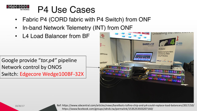 P4 Use Cases
• Fabric P4 (CORD fabric with P4 Switch) from ONF
• In-band Network Telemetry (INT) from ONF
• L4 Load Balancer from BF
10/26/17 Ref: https://www.sdxcentral.com/articles/news/barefoots-tofino-chip-and-p4-could-replace-load-balancers/2017/10/
https://www.facebook.com/groups/sdnds.tw/permalink/1535253503207160/
Google provide “tor.p4” pipeline
Network control by ONOS
Switch: Edgecore Wedge100BF-32X
