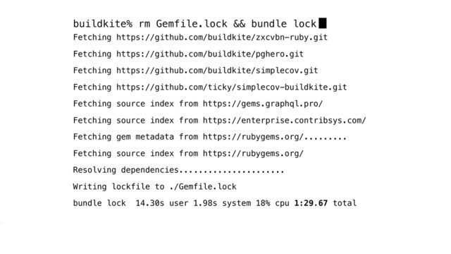 buildkite% rm Gemfile.lock && bundle lock
Fetching https://github.com/buildkite/zxcvbn-ruby.git
Fetching https://github.com/buildkite/pghero.git
Fetching https://github.com/buildkite/simplecov.git
Fetching https://github.com/ticky/simplecov-buildkite.git
Fetching source index from https://gems.graphql.pro/
Fetching source index from https://enterprise.contribsys.com/
Fetching gem metadata from https://rubygems.org/.
Fetching source index from https://rubygems.org/
Resolving dependencies...
Writing lockfile to ./Gemfile.lock
bundle lock 14.30s user 1.98s system 18% cpu 1:29.67 total
........
...................
