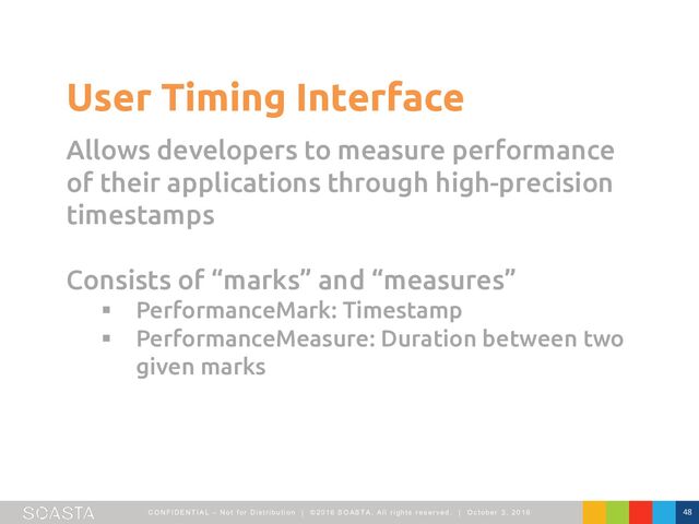 CO NFI DENTI AL – Not f or Dist ribut ion | ©2016 SO ASTA, All right s reserved. | O ct ober 3, 2016 48
User Timing Interface
Allows developers to measure performance
of their applications through high-precision
timestamps
Consists of “marks” and “measures”
§ PerformanceMark: Timestamp
§ PerformanceMeasure: Duration between two
given marks
