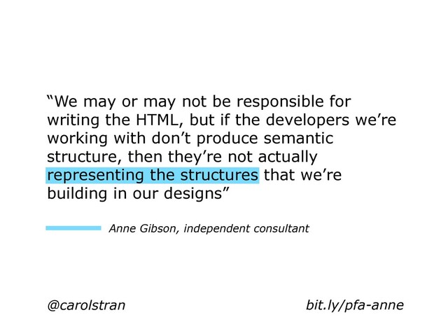 @carolstran
“We may or may not be responsible for
writing the HTML, but if the developers we’re
working with don’t produce semantic
structure, then they’re not actually
representing the structures that we’re
building in our designs”
Anne Gibson, independent consultant
bit.ly/pfa-anne
