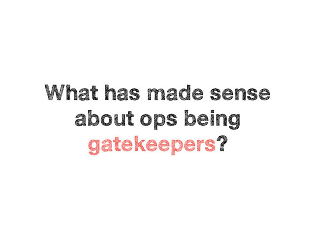 What has made sense
about ops being
gatekeepers?
