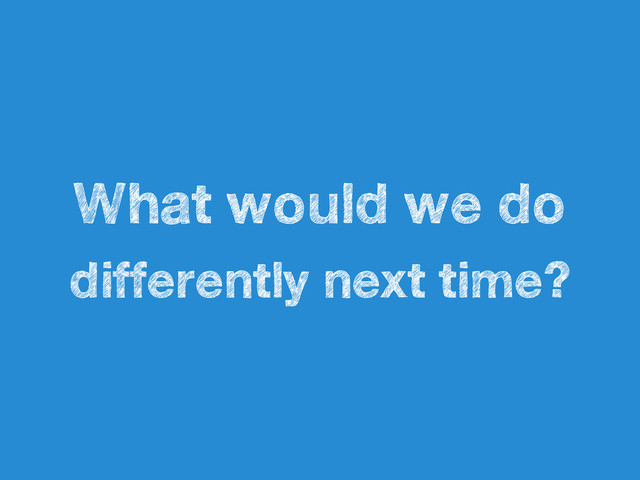 What would we do
differently next time?
