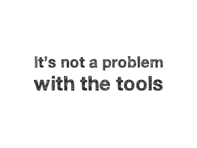 It’s not a problem
with the tools
