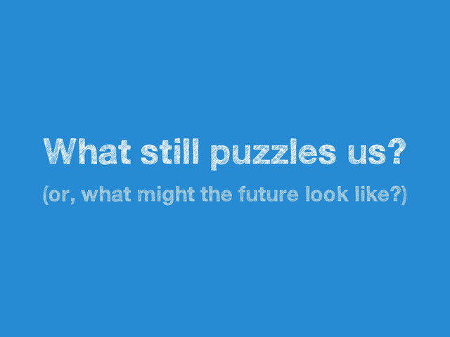 What still puzzles us?
(or, what might the future look like?)
