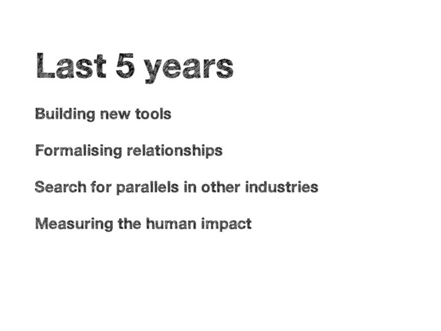 •
Last 5 years
•
Building new tools
•
Formalising relationships
•
Search for parallels in other industries
•
Measuring the human impact
