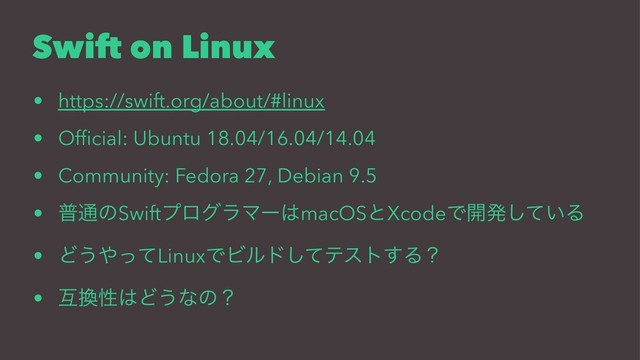 Swift on Linux
• https://swift.org/about/#linux
• Ofﬁcial: Ubuntu 18.04/16.04/14.04
• Community: Fedora 27, Debian 9.5
• ී௨ͷSwiftϓϩάϥϚʔ͸macOSͱXcodeͰ։ൃ͍ͯ͠Δ
• Ͳ͏΍ͬͯLinuxͰϏϧυͯ͠ςετ͢Δʁ
• ޓ׵ੑ͸Ͳ͏ͳͷʁ
