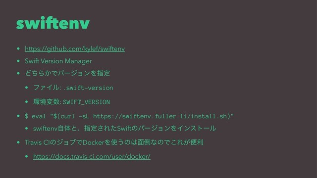 swiftenv
• https://github.com/kylef/swiftenv
• Swift Version Manager
• ͲͪΒ͔ͰόʔδϣϯΛࢦఆ
• ϑΝΠϧ: .swift-version
• ؀ڥม਺: SWIFT_VERSION
• $ eval "$(curl -sL https://swiftenv.fuller.li/install.sh)"
• swiftenvࣗମͱɺࢦఆ͞ΕͨSwiftͷόʔδϣϯΛΠϯετʔϧ
• Travis CIͷδϣϒͰDockerΛ࢖͏ͷ͸໘౗ͳͷͰ͜Ε͕ศར
• https://docs.travis-ci.com/user/docker/

