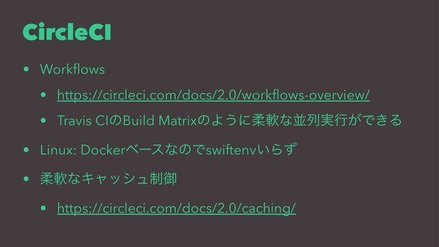 CircleCI
• Workﬂows
• https://circleci.com/docs/2.0/workﬂows-overview/
• Travis CIͷBuild MatrixͷΑ͏ʹॊೈͳฒྻ࣮ߦ͕Ͱ͖Δ
• Linux: DockerϕʔεͳͷͰswiftenv͍Βͣ
• ॊೈͳΩϟογϡ੍ޚ
• https://circleci.com/docs/2.0/caching/
