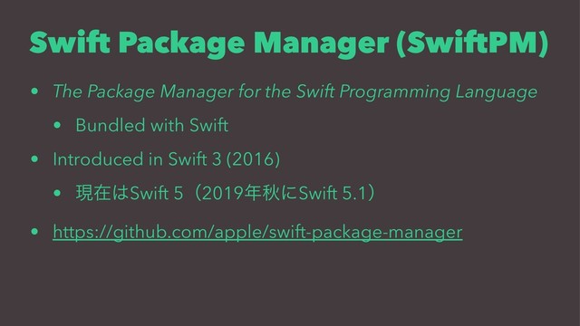 Swift Package Manager (SwiftPM)
• The Package Manager for the Swift Programming Language
• Bundled with Swift
• Introduced in Swift 3 (2016)
• ݱࡏ͸Swift 5ʢ2019೥ळʹSwift 5.1ʣ
• https://github.com/apple/swift-package-manager
