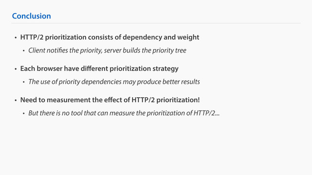 Conclusion
• HTTP/2 prioritization consists of dependency and weight
• Client notifies the priority, server builds the priority tree
• Each browser have diﬀerent prioritization strategy
• The use of priority dependencies may produce better results
• Need to measurement the eﬀect of HTTP/2 prioritization!
• But there is no tool that can measure the prioritization of HTTP/2...
