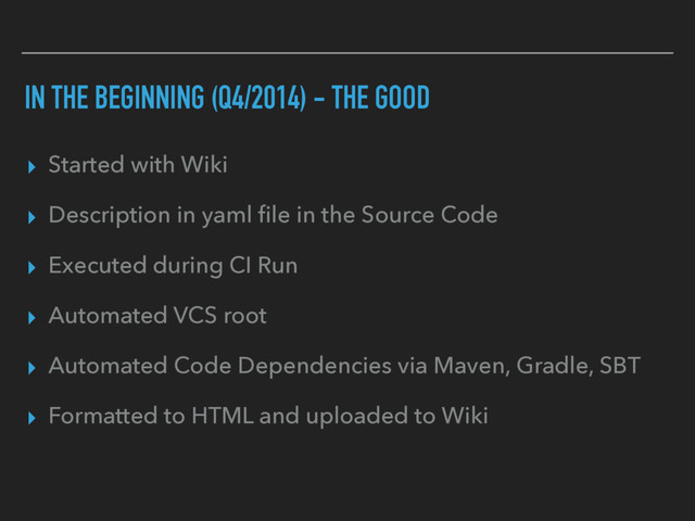 IN THE BEGINNING (Q4/2014) - THE GOOD
▸ Started with Wiki
▸ Description in yaml ﬁle in the Source Code
▸ Executed during CI Run
▸ Automated VCS root
▸ Automated Code Dependencies via Maven, Gradle, SBT
▸ Formatted to HTML and uploaded to Wiki

