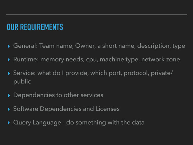 OUR REQUIREMENTS
▸ General: Team name, Owner, a short name, description, type
▸ Runtime: memory needs, cpu, machine type, network zone
▸ Service: what do I provide, which port, protocol, private/
public
▸ Dependencies to other services
▸ Software Dependencies and Licenses
▸ Query Language - do something with the data
