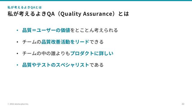 ⓒ 2022 atama plus Inc.
私が考えるよきQA（Quality Assurance）とは
• 品質＝ユーザーの価値をとことん考えられる
• チームの品質改善活動をリードできる
• チームの中の誰よりもプロダクトに詳しい
• 品質やテストのスペシャリストである
22
私が考えるよきQAとは

