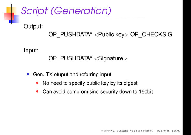 Script (Generation)
Output:
OP_PUSHDATA*  OP_CHECKSIG
Input:
OP_PUSHDATA* 
Gen. TX otuput and referring input
No need to specify public key by its digest
Can avoid compromising security down to 160bit
— 2016-07-15 – p.35/47
