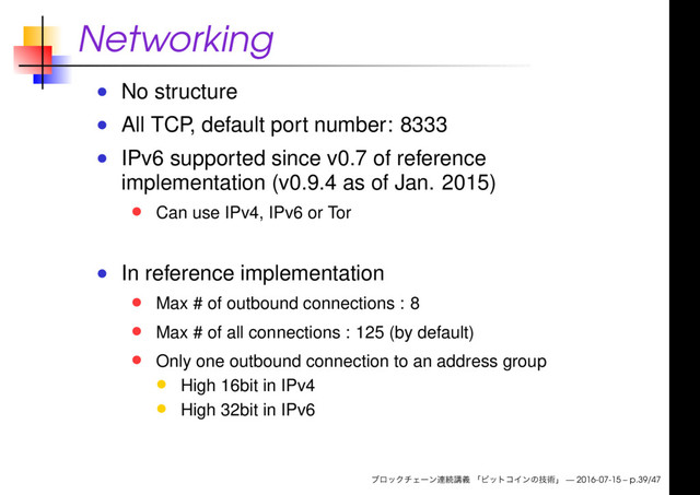 Networking
No structure
All TCP, default port number: 8333
IPv6 supported since v0.7 of reference
implementation (v0.9.4 as of Jan. 2015)
Can use IPv4, IPv6 or Tor
In reference implementation
Max # of outbound connections : 8
Max # of all connections : 125 (by default)
Only one outbound connection to an address group
High 16bit in IPv4
High 32bit in IPv6
— 2016-07-15 – p.39/47
