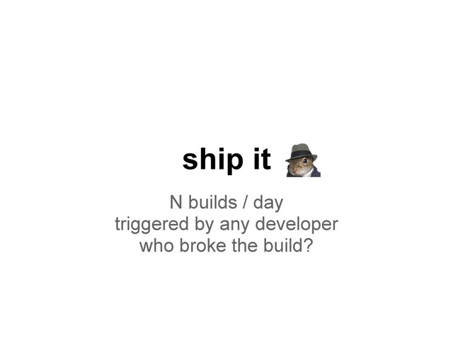 N builds / day
triggered by any developer
who broke the build?
ship it
