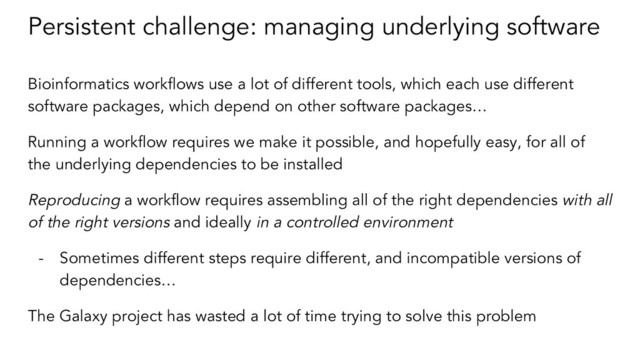 Persistent challenge: managing underlying software
Bioinformatics workflows use a lot of different tools, which each use different
software packages, which depend on other software packages…
Running a workflow requires we make it possible, and hopefully easy, for all of
the underlying dependencies to be installed
Reproducing a workflow requires assembling all of the right dependencies with all
of the right versions and ideally in a controlled environment
- Sometimes different steps require different, and incompatible versions of
dependencies…
The Galaxy project has wasted a lot of time trying to solve this problem
