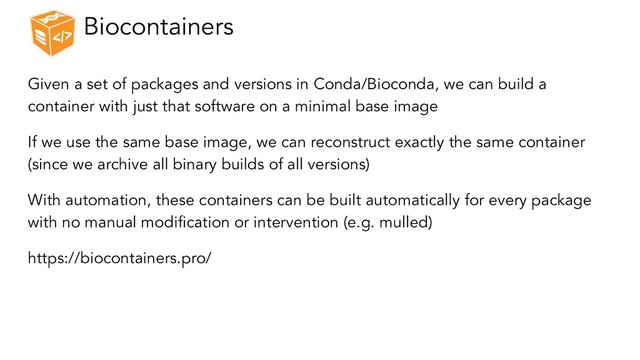 Biocontainers
Given a set of packages and versions in Conda/Bioconda, we can build a
container with just that software on a minimal base image
If we use the same base image, we can reconstruct exactly the same container
(since we archive all binary builds of all versions)
With automation, these containers can be built automatically for every package
with no manual modification or intervention (e.g. mulled)
https://biocontainers.pro/
