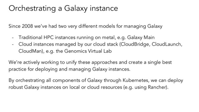 Orchestrating a Galaxy instance
Since 2008 we’ve had two very different models for managing Galaxy
- Traditional HPC instances running on metal, e.g. Galaxy Main
- Cloud instances managed by our cloud stack (CloudBridge, CloudLaunch,
CloudMan), e.g. the Genomics Virtual Lab
We’re actively working to unify these approaches and create a single best
practice for deploying and managing Galaxy instances.
By orchestrating all components of Galaxy through Kubernetes, we can deploy
robust Galaxy instances on local or cloud resources (e.g. using Rancher).
