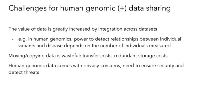 Challenges for human genomic (+) data sharing
The value of data is greatly increased by integration across datasets
- e.g. in human genomics, power to detect relationships between individual
variants and disease depends on the number of individuals measured
Moving/copying data is wasteful: transfer costs, redundant storage costs
Human genomic data comes with privacy concerns, need to ensure security and
detect threats
