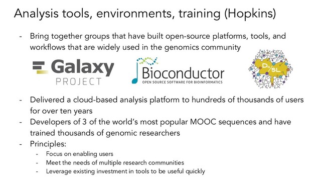 Analysis tools, environments, training (Hopkins)
- Bring together groups that have built open-source platforms, tools, and
workflows that are widely used in the genomics community
- Delivered a cloud-based analysis platform to hundreds of thousands of users
for over ten years
- Developers of 3 of the world’s most popular MOOC sequences and have
trained thousands of genomic researchers
- Principles:
- Focus on enabling users
- Meet the needs of multiple research communities
- Leverage existing investment in tools to be useful quickly

