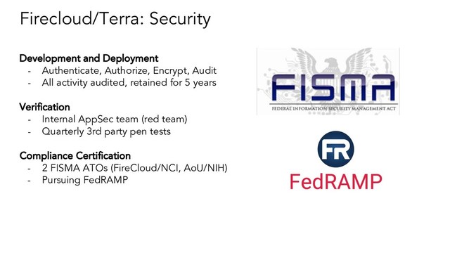 Firecloud/Terra: Security
Development and Deployment
- Authenticate, Authorize, Encrypt, Audit
- All activity audited, retained for 5 years
Verification
- Internal AppSec team (red team)
- Quarterly 3rd party pen tests
Compliance Certification
- 2 FISMA ATOs (FireCloud/NCI, AoU/NIH)
- Pursuing FedRAMP
