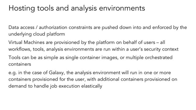 Hosting tools and analysis environments
Data access / authorization constraints are pushed down into and enforced by the
underlying cloud platform
Virtual Machines are provisioned by the platform on behalf of users – all
workflows, tools, analysis environments are run within a user’s security context
Tools can be as simple as single container images, or multiple orchestrated
containers
e.g. in the case of Galaxy, the analysis environment will run in one or more
containers provisioned for the user, with additional containers provisioned on
demand to handle job execution elastically
