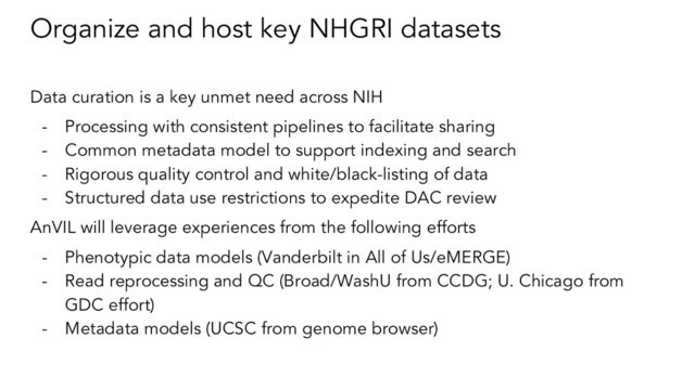 Organize and host key NHGRI datasets
Data curation is a key unmet need across NIH
- Processing with consistent pipelines to facilitate sharing
- Common metadata model to support indexing and search
- Rigorous quality control and white/black-listing of data
- Structured data use restrictions to expedite DAC review
AnVIL will leverage experiences from the following efforts
- Phenotypic data models (Vanderbilt in All of Us/eMERGE)
- Read reprocessing and QC (Broad/WashU from CCDG; U. Chicago from
GDC effort)
- Metadata models (UCSC from genome browser)
