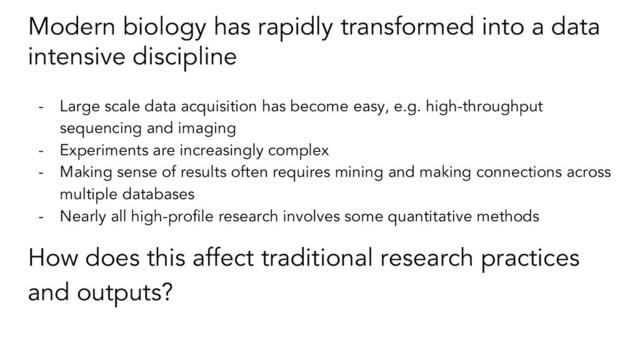 Modern biology has rapidly transformed into a data
intensive discipline
- Large scale data acquisition has become easy, e.g. high-throughput
sequencing and imaging
- Experiments are increasingly complex
- Making sense of results often requires mining and making connections across
multiple databases
- Nearly all high-profile research involves some quantitative methods
How does this affect traditional research practices
and outputs?
