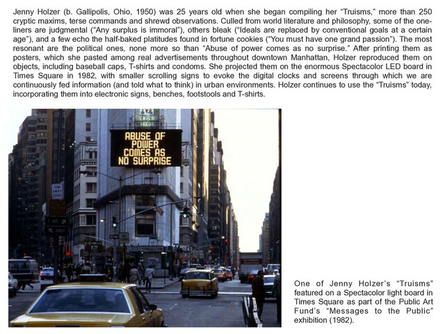 Jenny Holzer (b. Gallipolis, Ohio, 1950) was 25 years old when she began compiling her “Truisms,” more than 250
cryptic maxims, terse commands and shrewd observations. Culled from world literature and philosophy, some of the one-
liners are judgmental (“Any surplus is immoral”), others bleak (“Ideals are replaced by conventional goals at a certain
age”), and a few echo the half-baked platitudes found in fortune cookies (“You must have one grand passion”). The most
resonant are the political ones, none more so than “Abuse of power comes as no surprise.” After printing them as
posters, which she pasted among real advertisements throughout downtown Manhattan, Holzer reproduced them on
objects, including baseball caps, T-shirts and condoms. She projected them on the enormous Spectacolor LED board in
Times Square in 1982, with smaller scrolling signs to evoke the digital clocks and screens through which we are
continuously fed information (and told what to think) in urban environments. Holzer continues to use the “Truisms” today,
incorporating them into electronic signs, benches, footstools and T-shirts.
One of Jenny Holzer’s “Truisms”
featured on a Spectacolor light board in
Times Square as part of the Public Art
Fund’s “Messages to the Public”
exhibition (1982).
