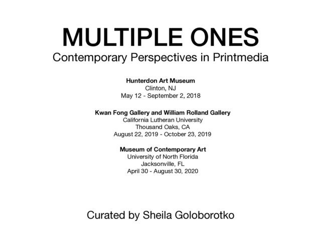 MULTIPLE ONES
Contemporary Perspectives in Printmedia
Hunterdon Art Museum
Clinton, NJ

May 12 - September 2, 2018

Kwan Fong Gallery and William Rolland Gallery 

California Lutheran University

Thousand Oaks, CA

August 22, 2019 - October 23, 2019

Museum of Contemporary Art
University of North Florida

Jacksonville, FL

April 30 - August 30, 2020

Curated by Sheila Goloborotko

