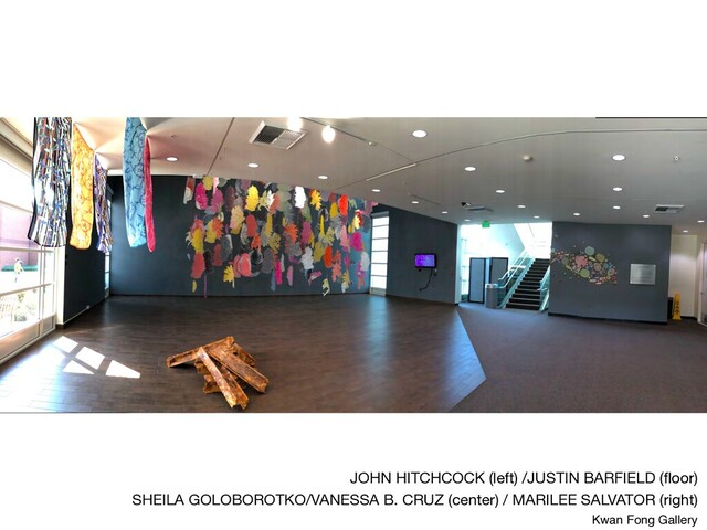 JOHN HITCHCOCK (left) /JUSTIN BARFIELD (ﬂoor) 

SHEILA GOLOBOROTKO/VANESSA B. CRUZ (center) / MARILEE SALVATOR (right) 

Kwan Fong Gallery
