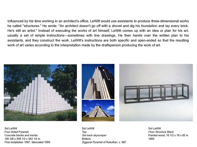 Sol LeWitt
Four-Sided Pyramid
Concrete blocks and mortar
180 3/8 x 398 1/2 x 382 1/4 in
First installation 1997, fabricated 1999
Influenced by his time working in an architect’s office, LeWitt would use assistants to produce three-dimensional works
he called "structures." He wrote: "An architect doesn't go off with a shovel and dig his foundation and lay every brick.
He's still an artist." Instead of executing the works of art himself, LeWitt comes up with an idea or plan for his art,
usually a set of simple instructions—sometimes with line drawings. He then hands over the written plan to his
assistants, and they construct the work. LeWitt's instructions are both specific and open-ended so that the resulting
work of art varies according to the interpretation made by the draftsperson producing the work of art.
Sol LeWitt
Top: 
Set-back skyscraper
Bottom: 
Ziggurat Pyramid of Kukulkan, c. 987
Sol LeWitt
Floor Structure Black
Painted wood, 18 1/2 x 18 x 82 in
1965
