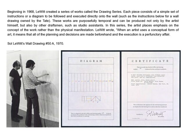 Beginning in 1968, LeWitt created a series of works called the Drawing Series. Each piece consists of a simple set of
instructions or a diagram to be followed and executed directly onto the wall (such as the instructions below for a wall
drawing owned by the Tate). These works are purposefully temporal and can be produced not only by the artist
himself, but also by other draftsmen, such as studio assistants. In this series, the artist places emphasis on the
concept of the work rather than the physical manifestation. LeWitt wrote, “When an artist uses a conceptual form of
art, it means that all of the planning and decisions are made beforehand and the execution is a perfunctory affair.
Sol LeWitt’s Wall Drawing #50 A, 1970.
