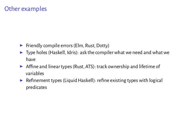Other examples
▶ Friendly compile errors (Elm, Rust, Dotty)
▶ Type holes (Haskell, Idris): ask the compiler what we need and what we
have
▶ Afﬁne and linear types (Rust, ATS): track ownership and lifetime of
variables
▶ Reﬁnement types (Liquid Haskell): reﬁne existing types with logical
predicates
