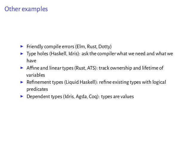 Other examples
▶ Friendly compile errors (Elm, Rust, Dotty)
▶ Type holes (Haskell, Idris): ask the compiler what we need and what we
have
▶ Afﬁne and linear types (Rust, ATS): track ownership and lifetime of
variables
▶ Reﬁnement types (Liquid Haskell): reﬁne existing types with logical
predicates
▶ Dependent types (Idris, Agda, Coq): types are values
