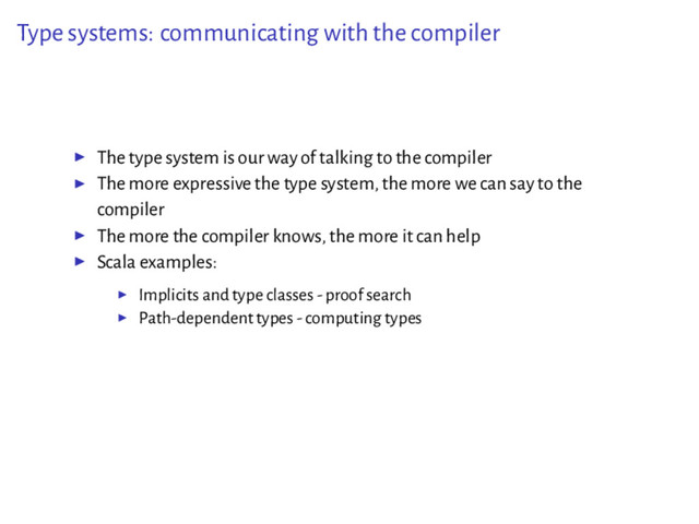 Type systems: communicating with the compiler
▶ The type system is our way of talking to the compiler
▶ The more expressive the type system, the more we can say to the
compiler
▶ The more the compiler knows, the more it can help
▶ Scala examples:
▶ Implicits and type classes - proof search
▶ Path-dependent types - computing types
